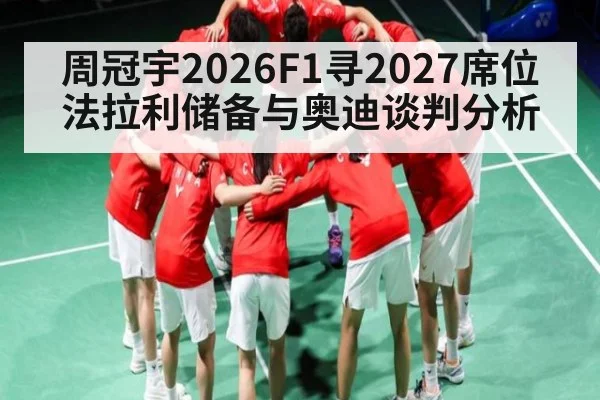周冠宇2026F1寻2027席位 法拉利储备与奥迪谈判分析